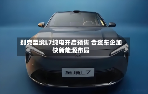 别克至境L7纯电开启预售 合资车企加快新能源布局-第2张图片