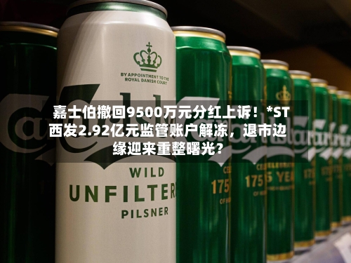 嘉士伯撤回9500万元分红上诉！*ST西发2.92亿元监管账户解冻，退市边缘迎来重整曙光？-第3张图片